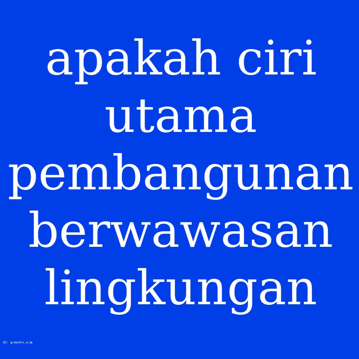 Apakah Ciri Utama Pembangunan Berwawasan Lingkungan