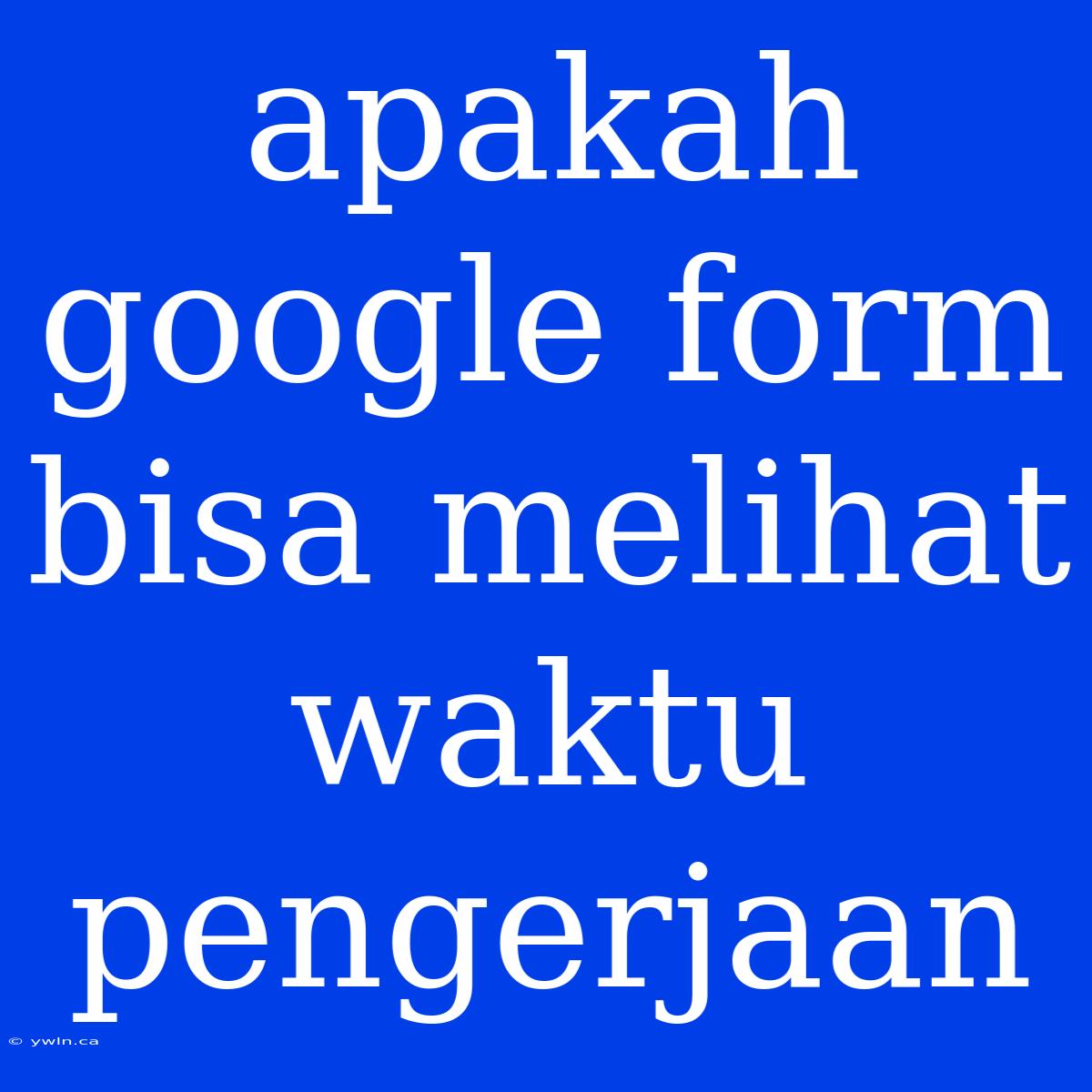 Apakah Google Form Bisa Melihat Waktu Pengerjaan