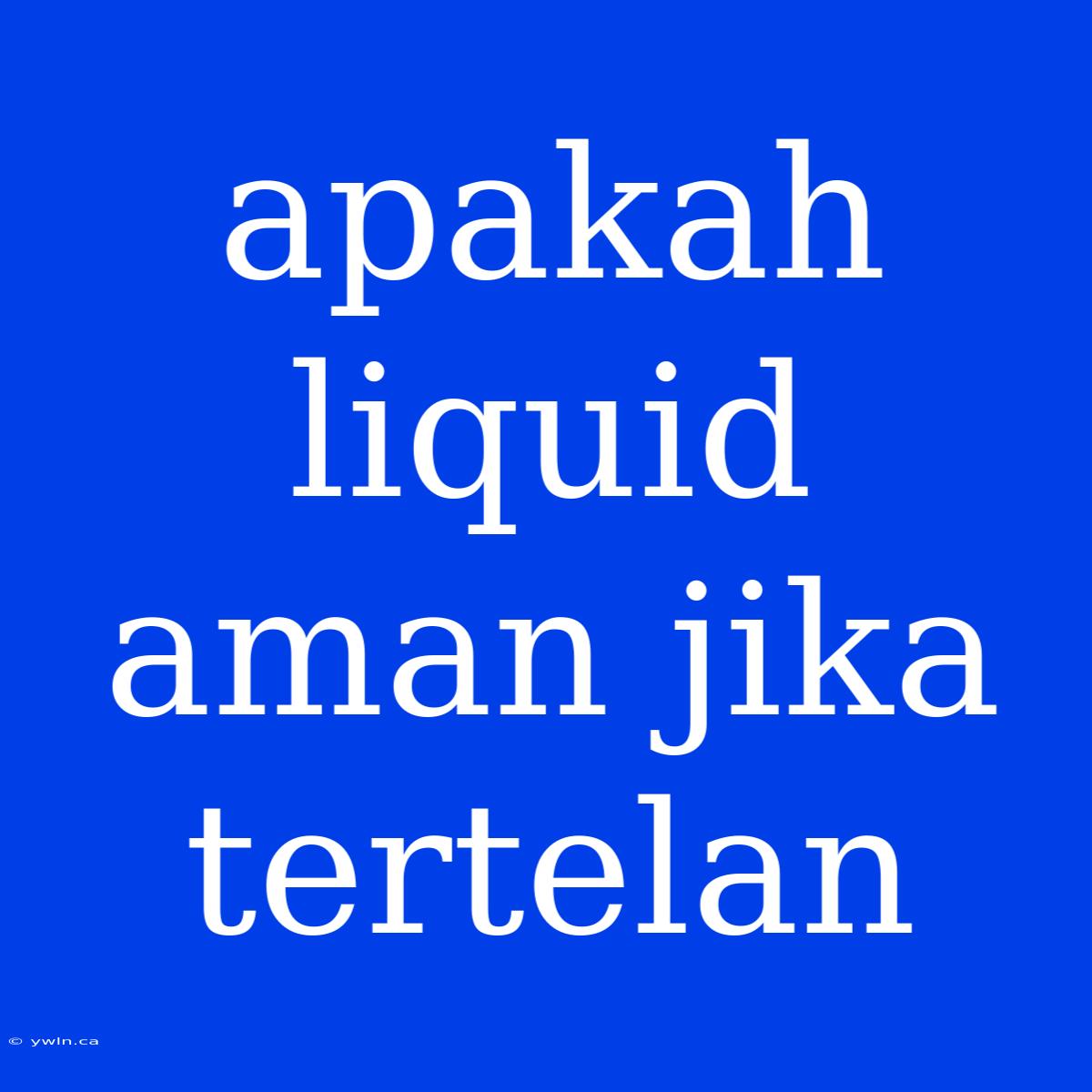 Apakah Liquid Aman Jika Tertelan