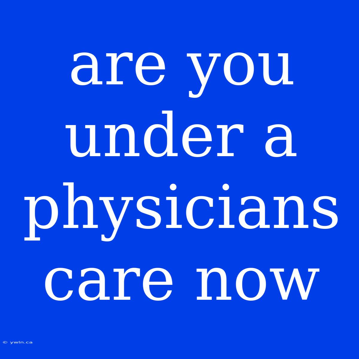 Are You Under A Physicians Care Now