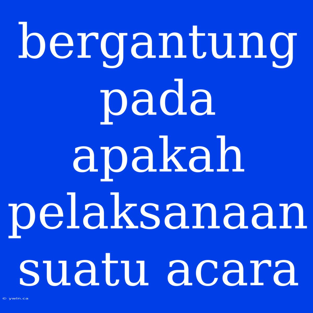 Bergantung Pada Apakah Pelaksanaan Suatu Acara