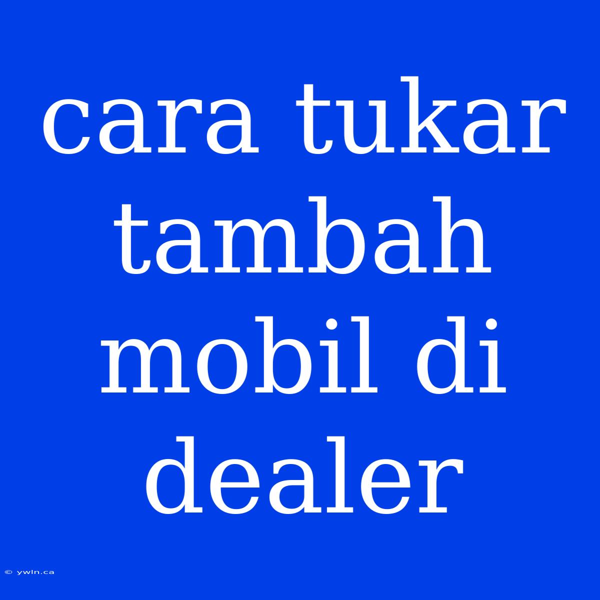 Cara Tukar Tambah Mobil Di Dealer