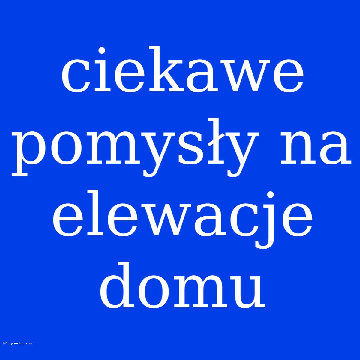 Ciekawe Pomysły Na Elewacje Domu