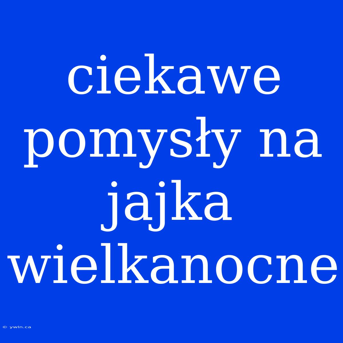 Ciekawe Pomysły Na Jajka Wielkanocne