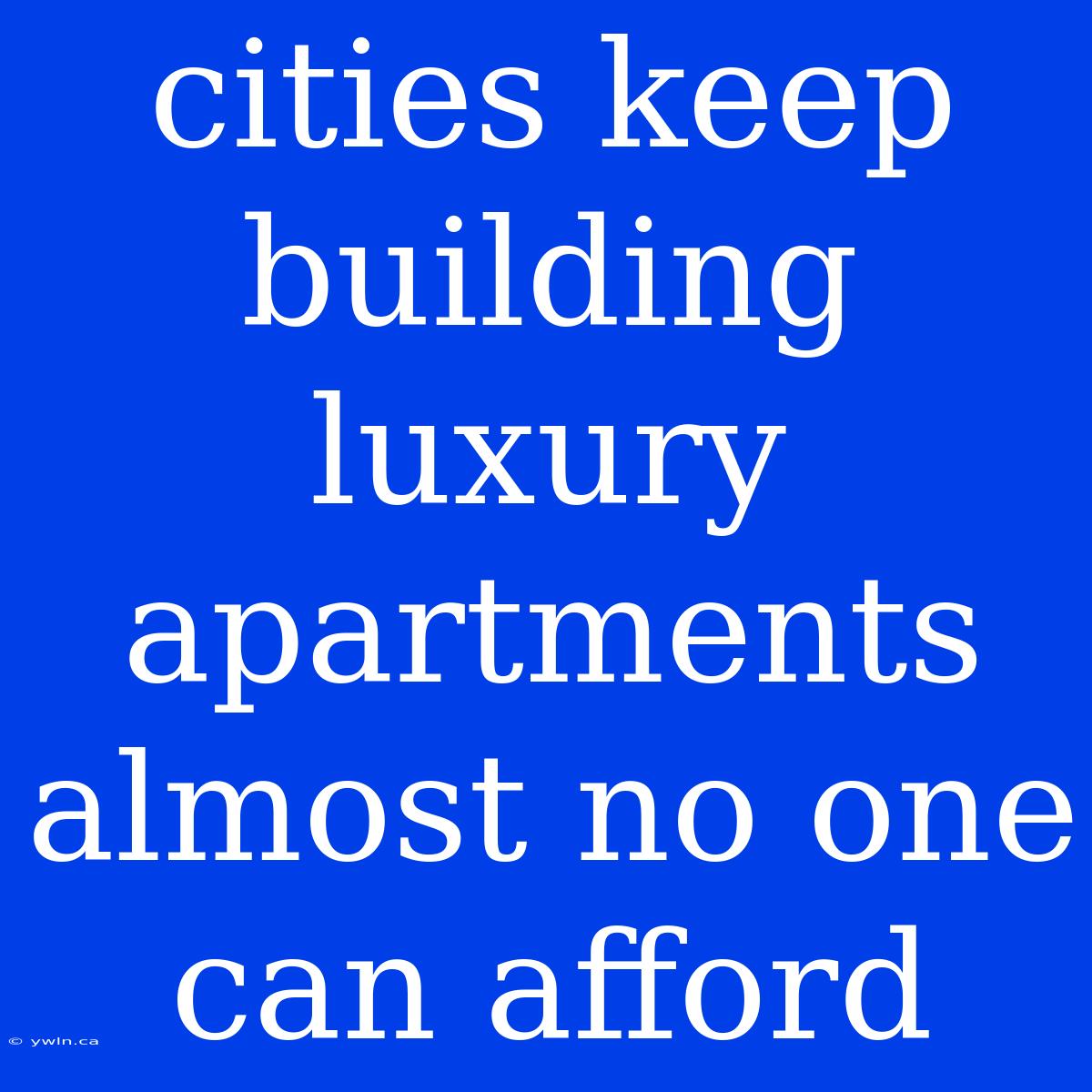 Cities Keep Building Luxury Apartments Almost No One Can Afford