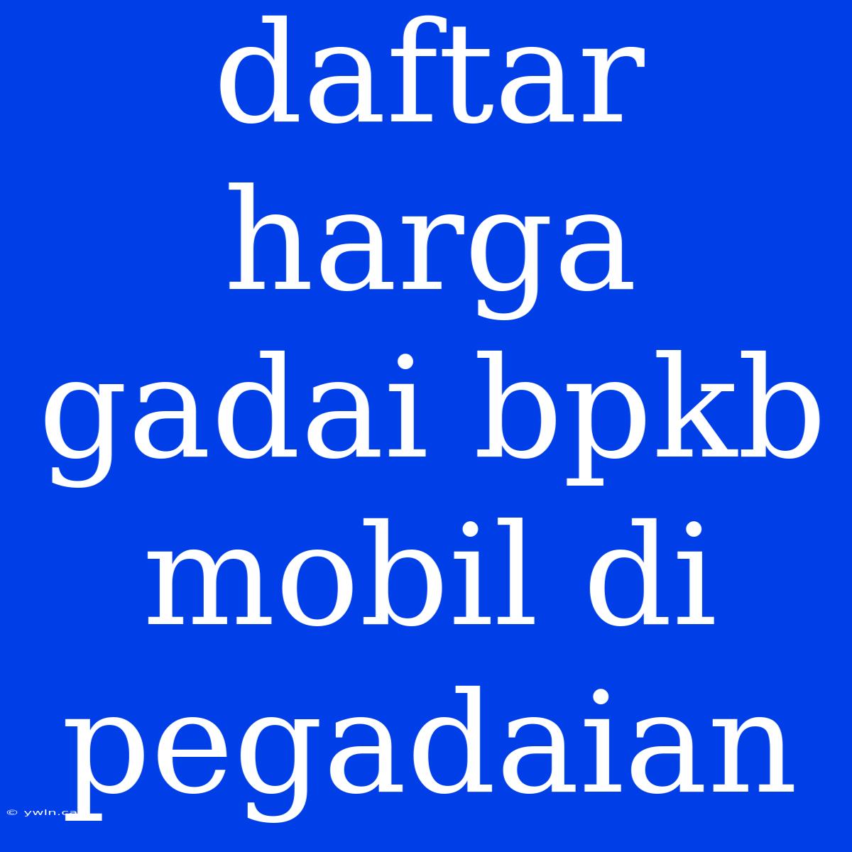 Daftar Harga Gadai Bpkb Mobil Di Pegadaian