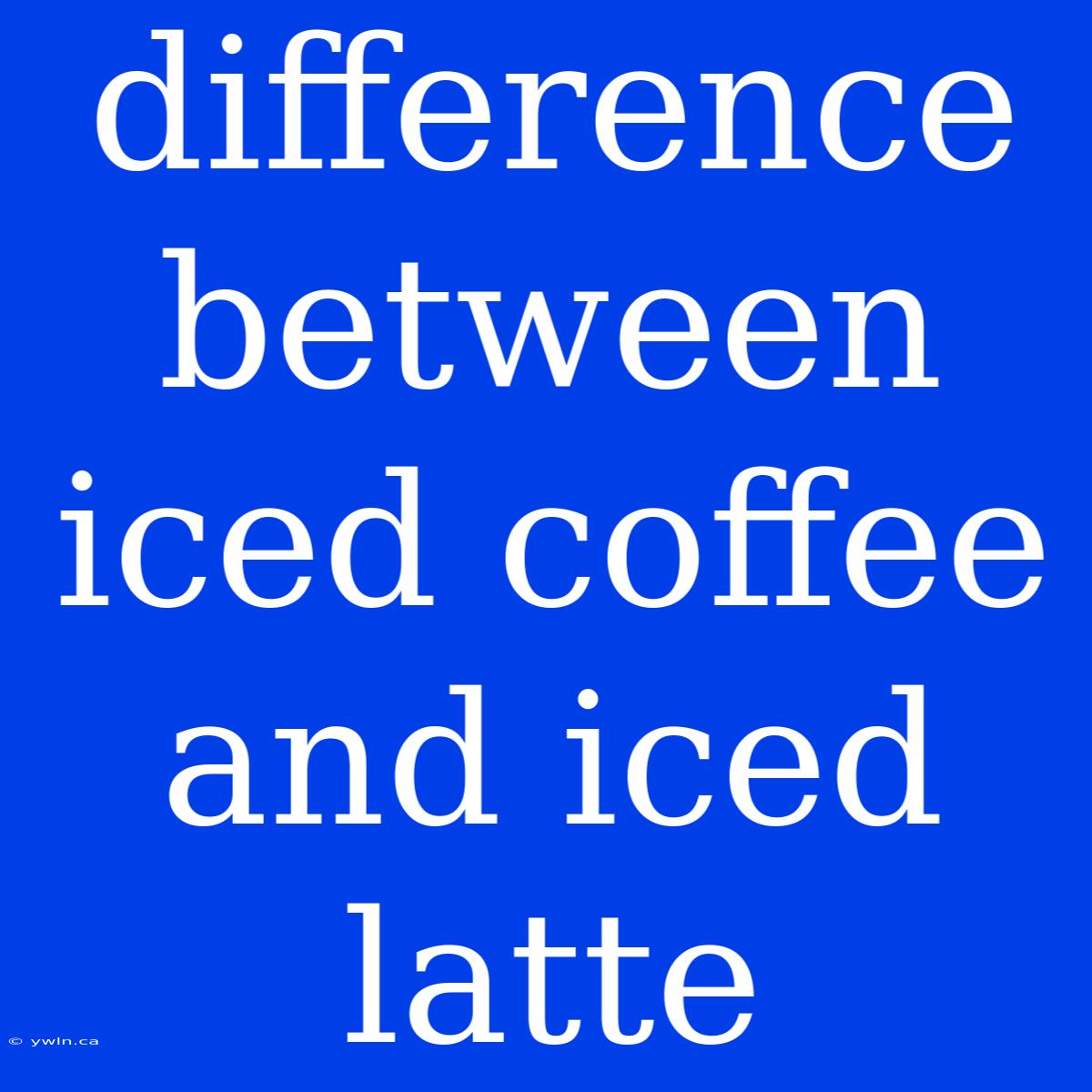 Difference Between Iced Coffee And Iced Latte