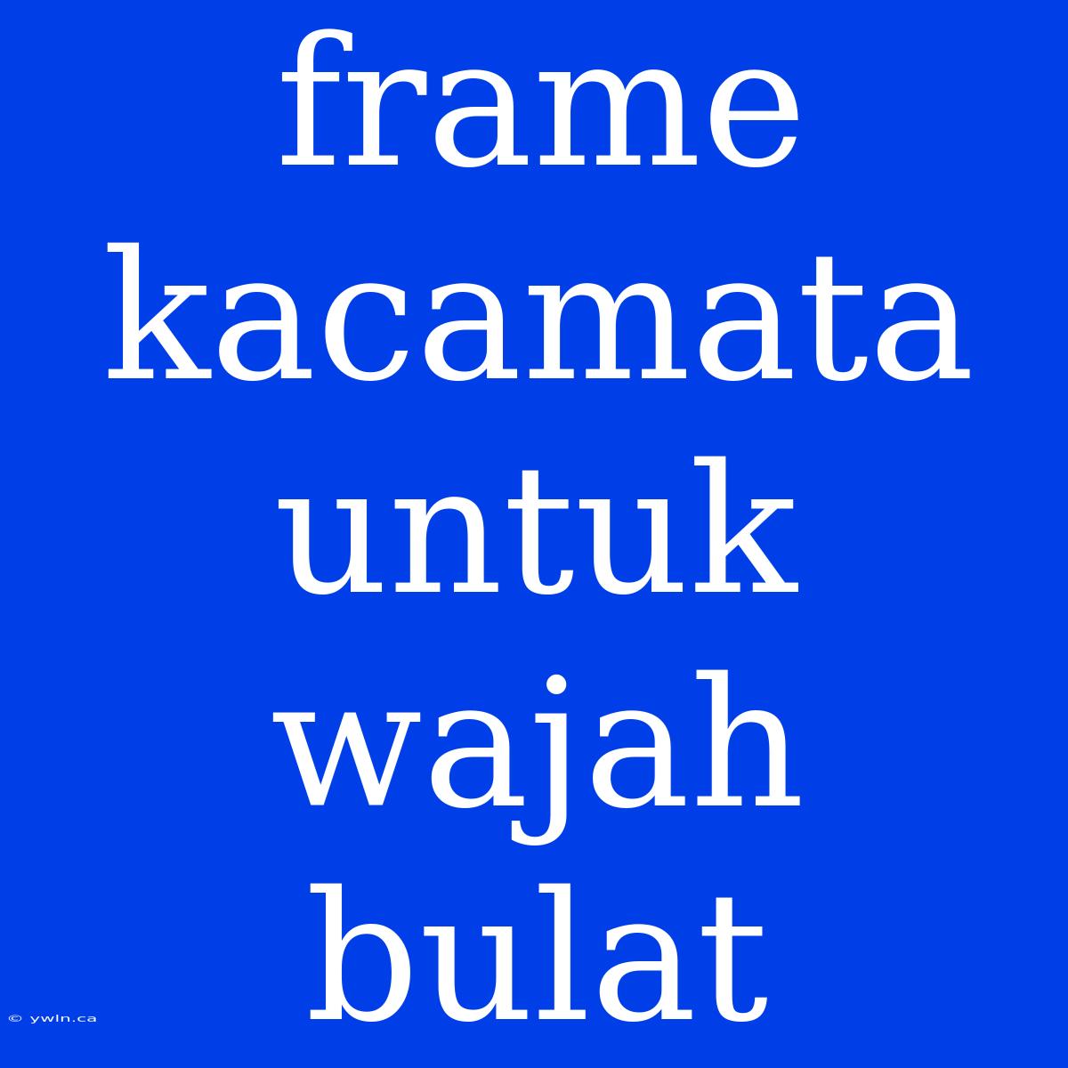 Frame Kacamata Untuk Wajah Bulat