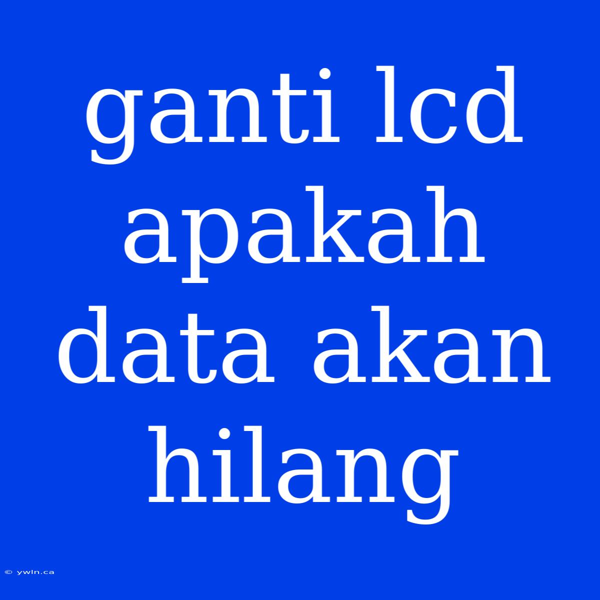 Ganti Lcd Apakah Data Akan Hilang