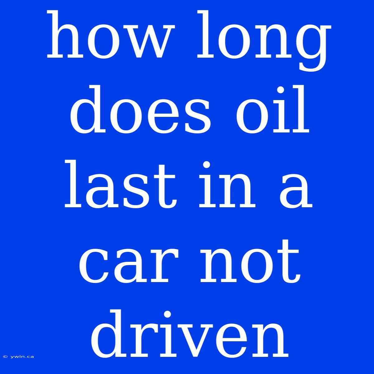 How Long Does Oil Last In A Car Not Driven