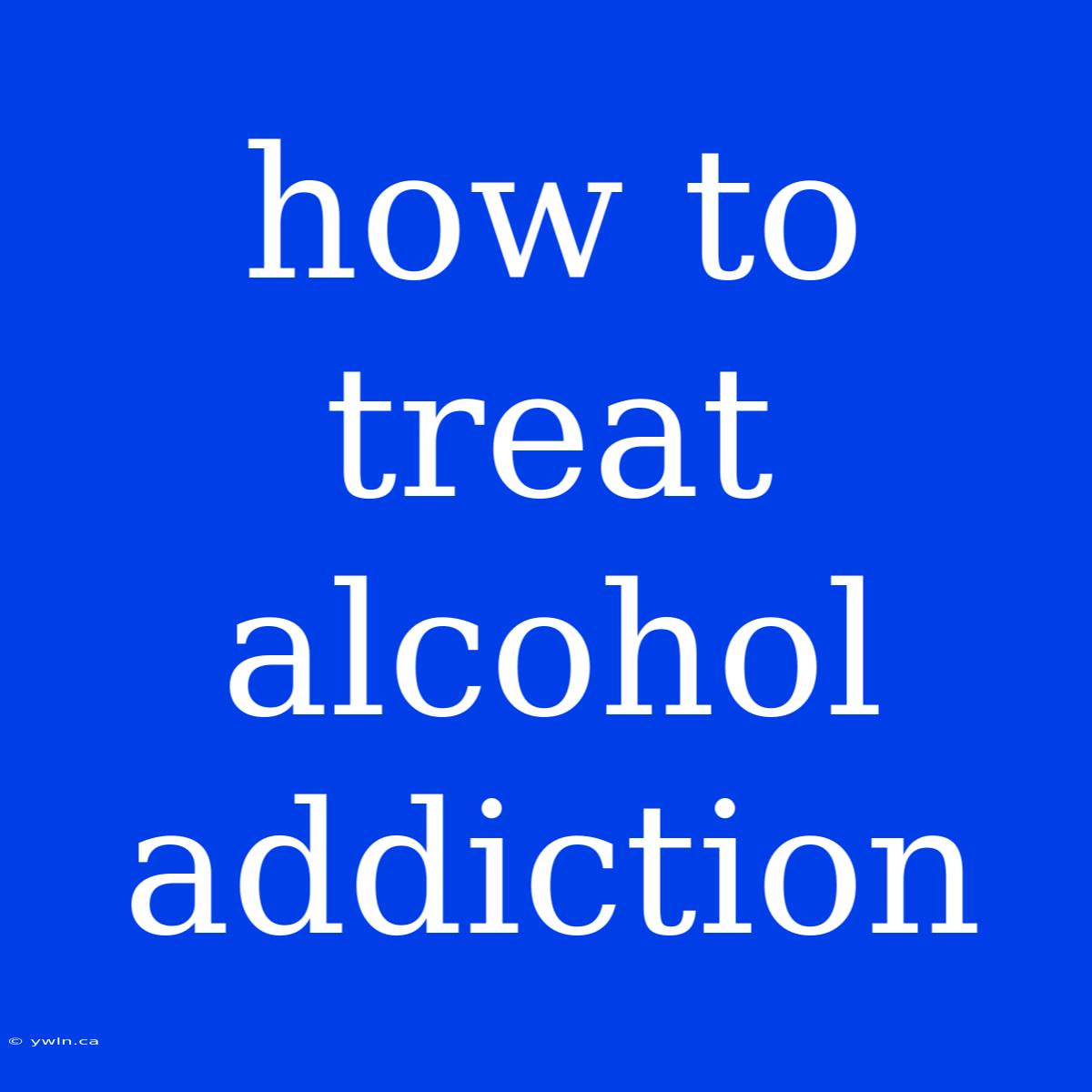 How To Treat Alcohol Addiction