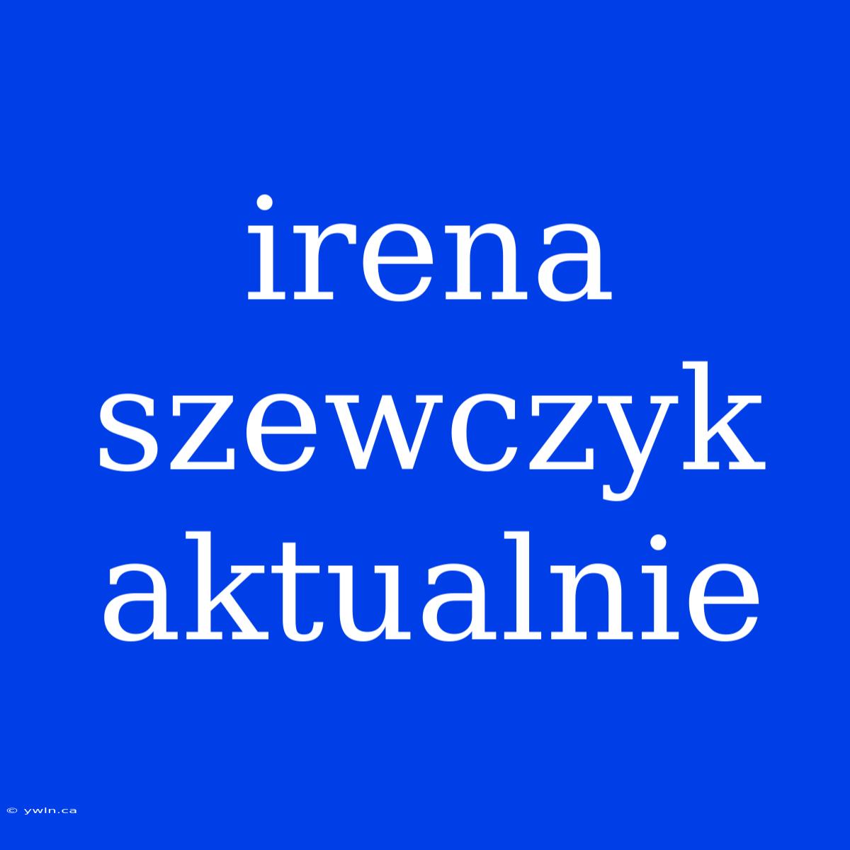 Irena Szewczyk Aktualnie