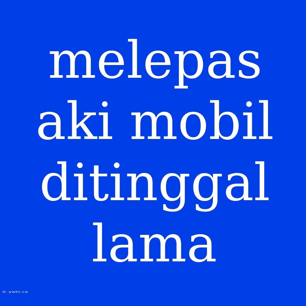 Melepas Aki Mobil Ditinggal Lama