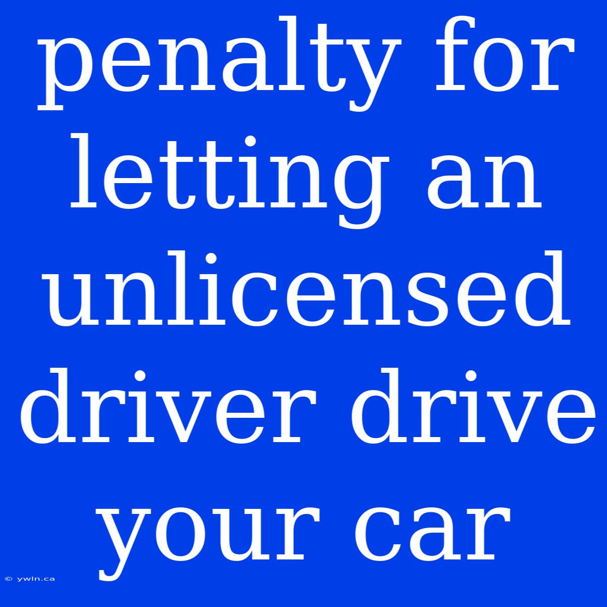 Penalty For Letting An Unlicensed Driver Drive Your Car