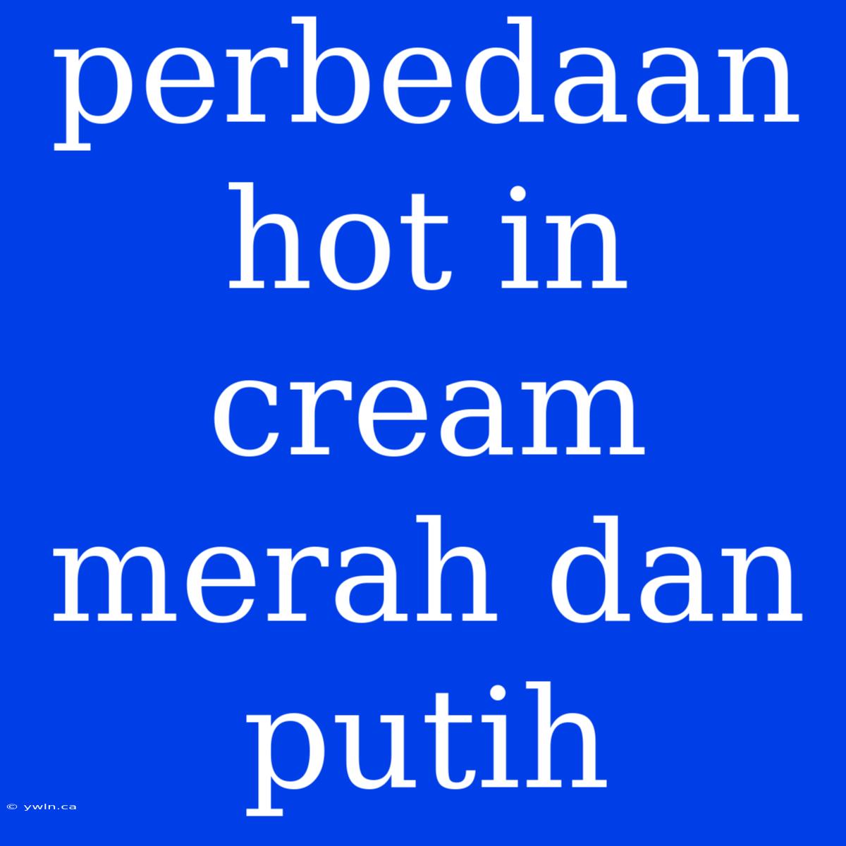 Perbedaan Hot In Cream Merah Dan Putih