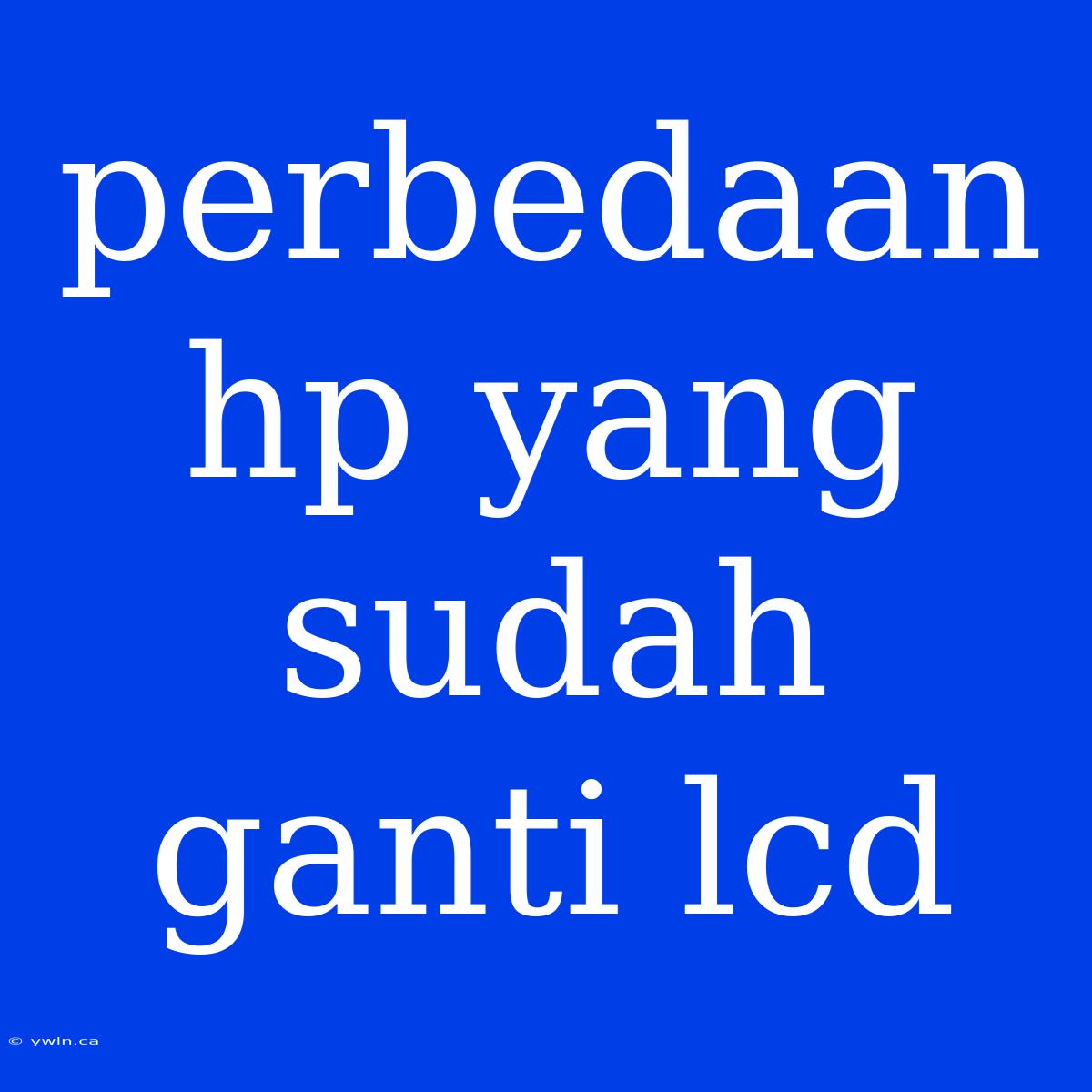 Perbedaan Hp Yang Sudah Ganti Lcd