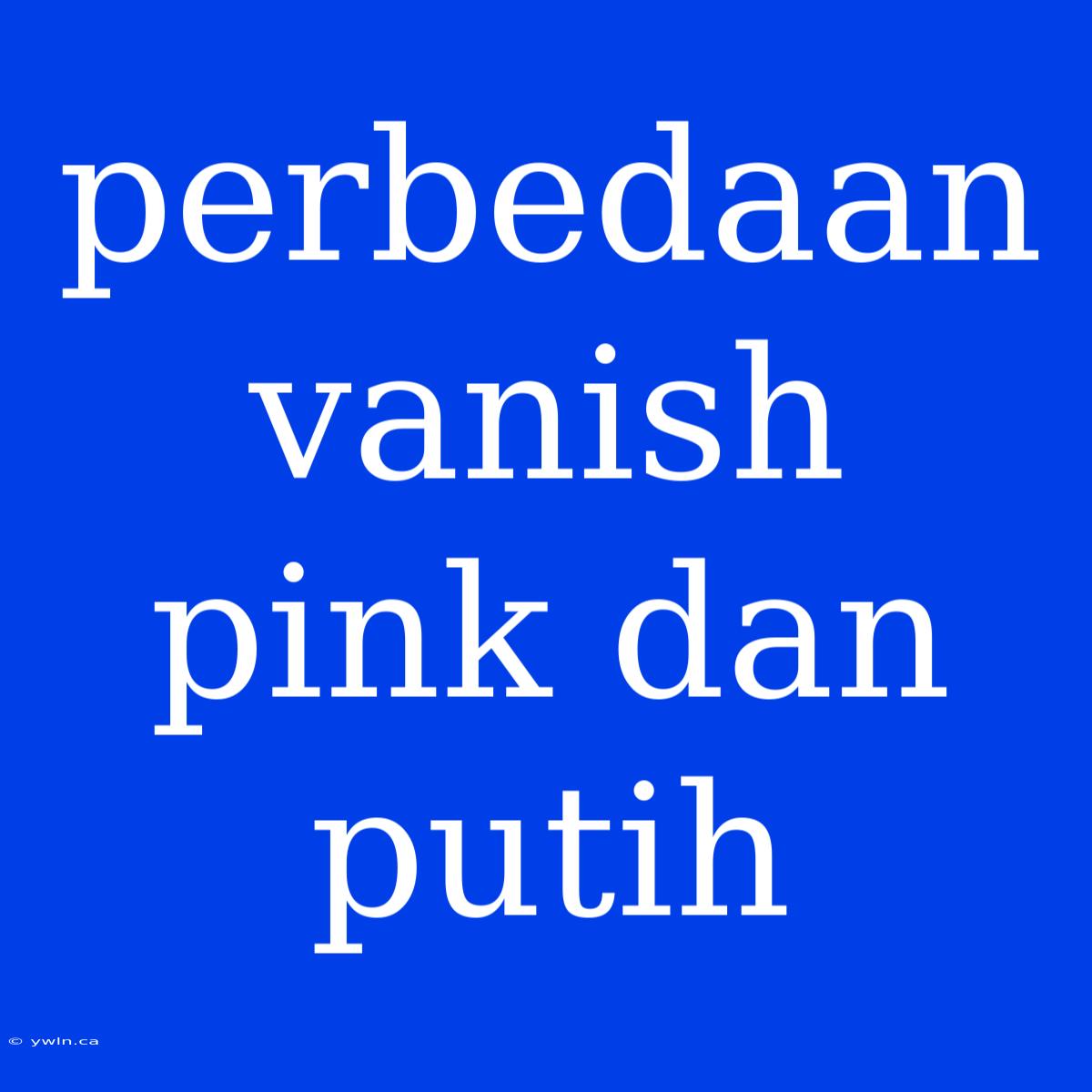 Perbedaan Vanish Pink Dan Putih