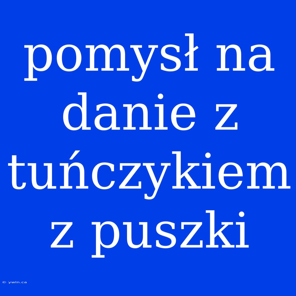 Pomysł Na Danie Z Tuńczykiem Z Puszki