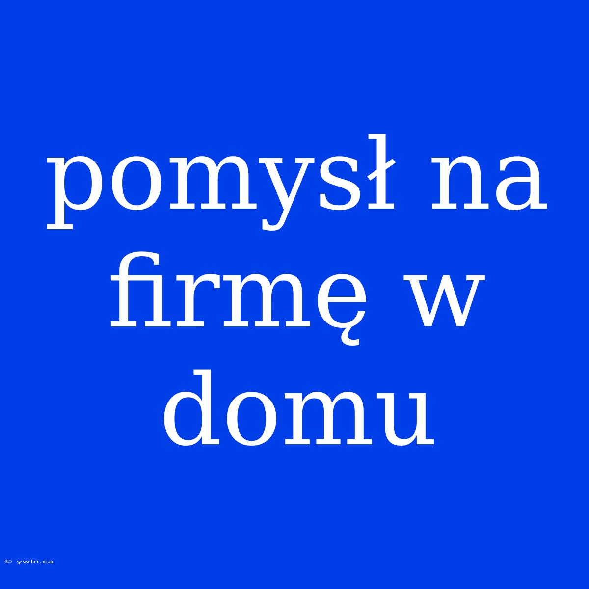 Pomysł Na Firmę W Domu