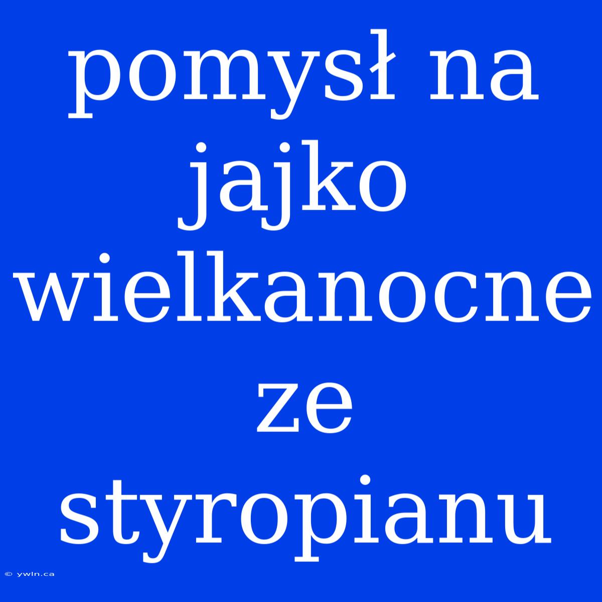 Pomysł Na Jajko Wielkanocne Ze Styropianu