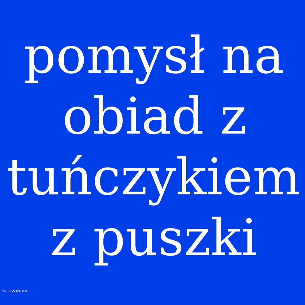 Pomysł Na Obiad Z Tuńczykiem Z Puszki