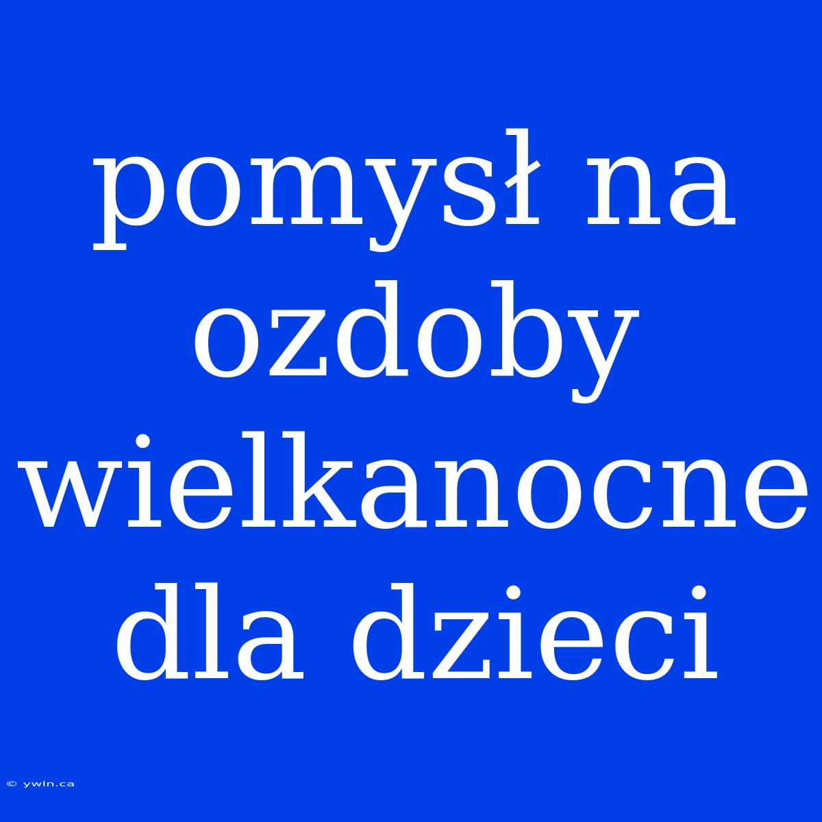 Pomysł Na Ozdoby Wielkanocne Dla Dzieci