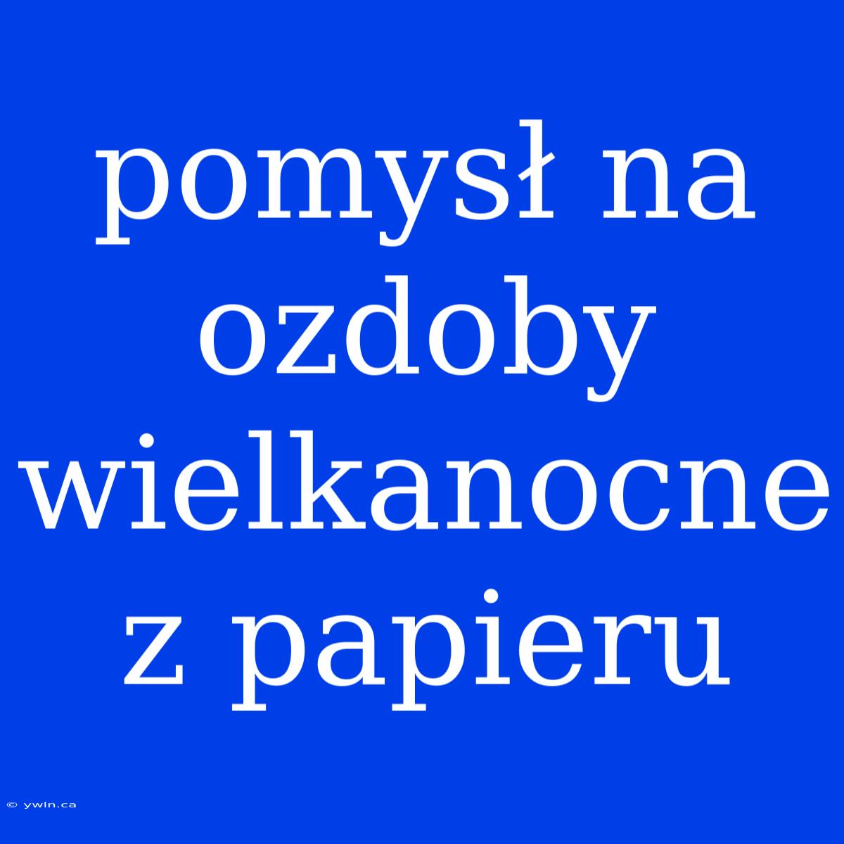 Pomysł Na Ozdoby Wielkanocne Z Papieru