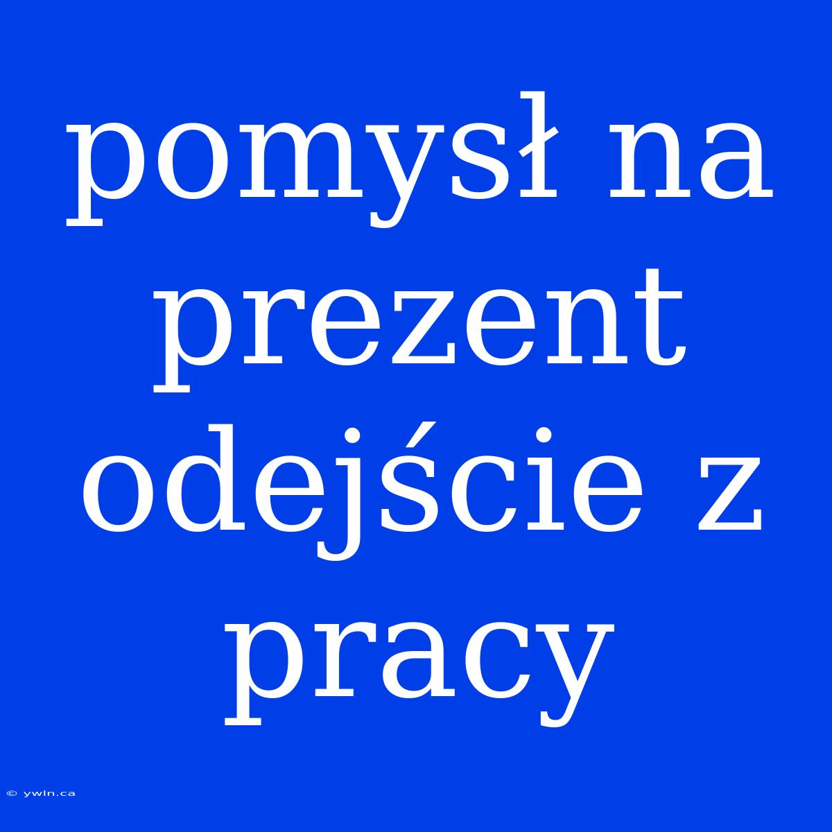 Pomysł Na Prezent Odejście Z Pracy