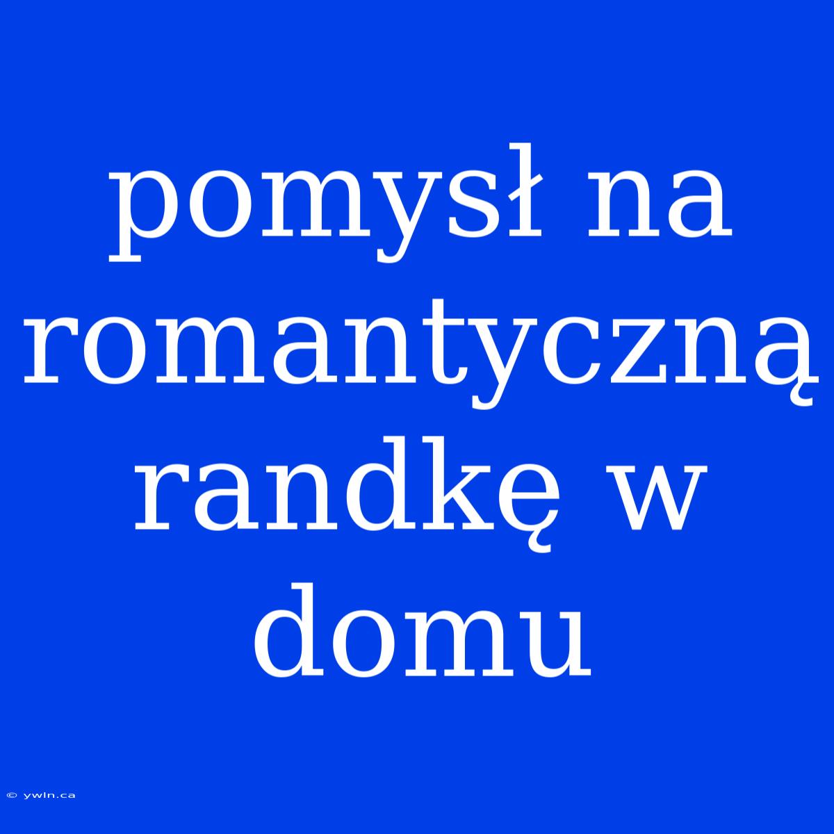 Pomysł Na Romantyczną Randkę W Domu