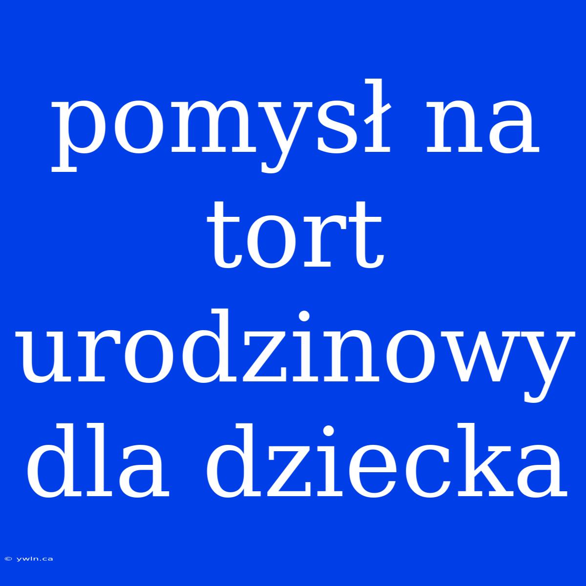 Pomysł Na Tort Urodzinowy Dla Dziecka