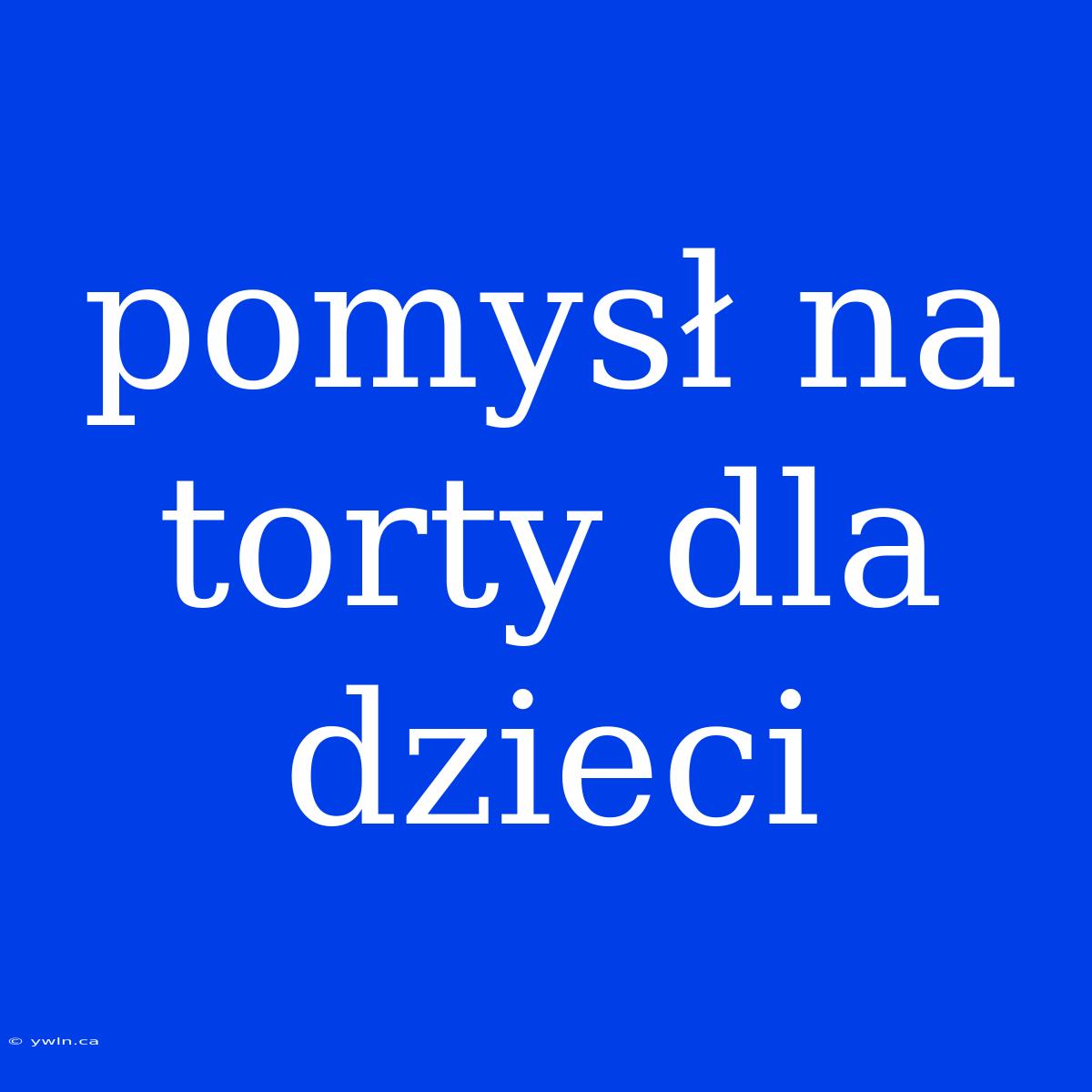 Pomysł Na Torty Dla Dzieci