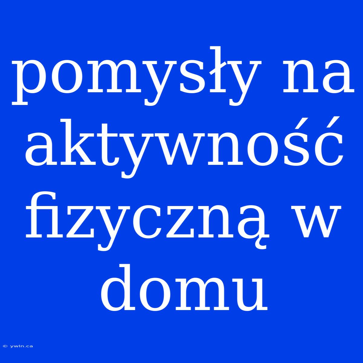 Pomysły Na Aktywność Fizyczną W Domu