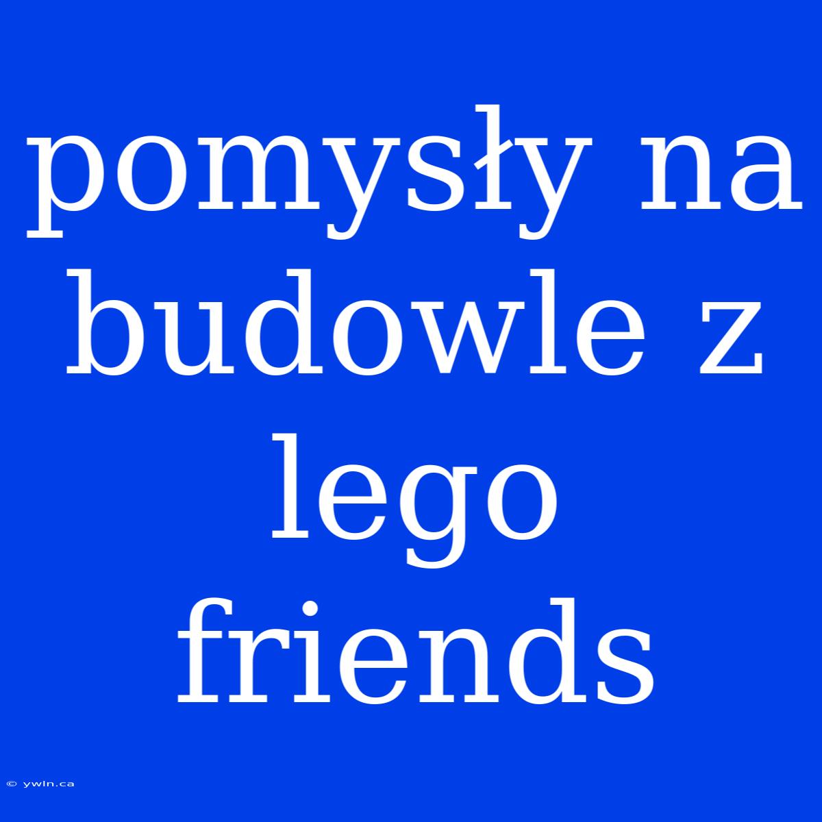 Pomysły Na Budowle Z Lego Friends