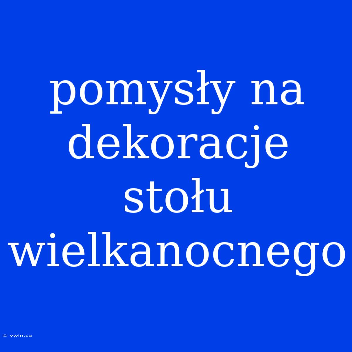 Pomysły Na Dekoracje Stołu Wielkanocnego