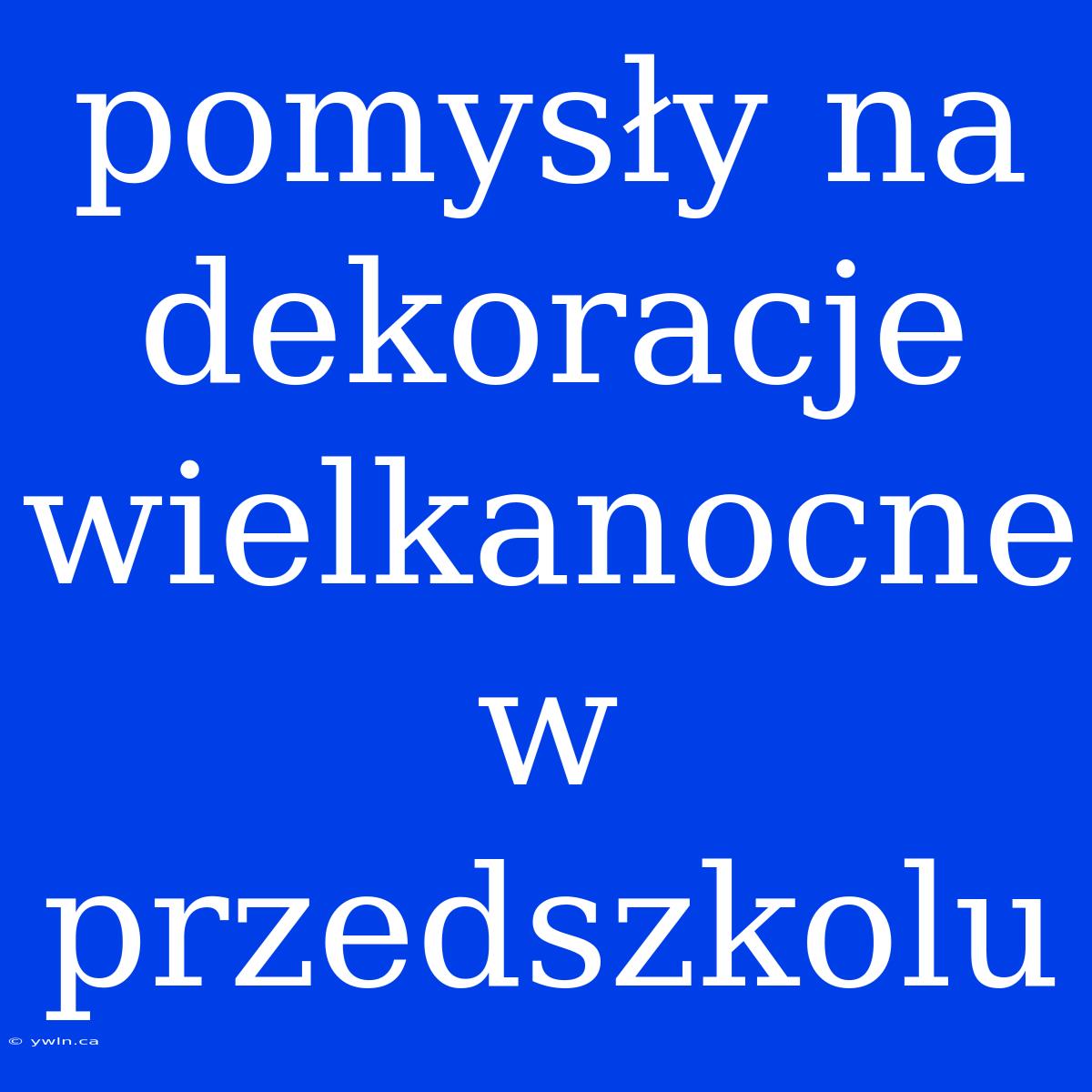 Pomysły Na Dekoracje Wielkanocne W Przedszkolu