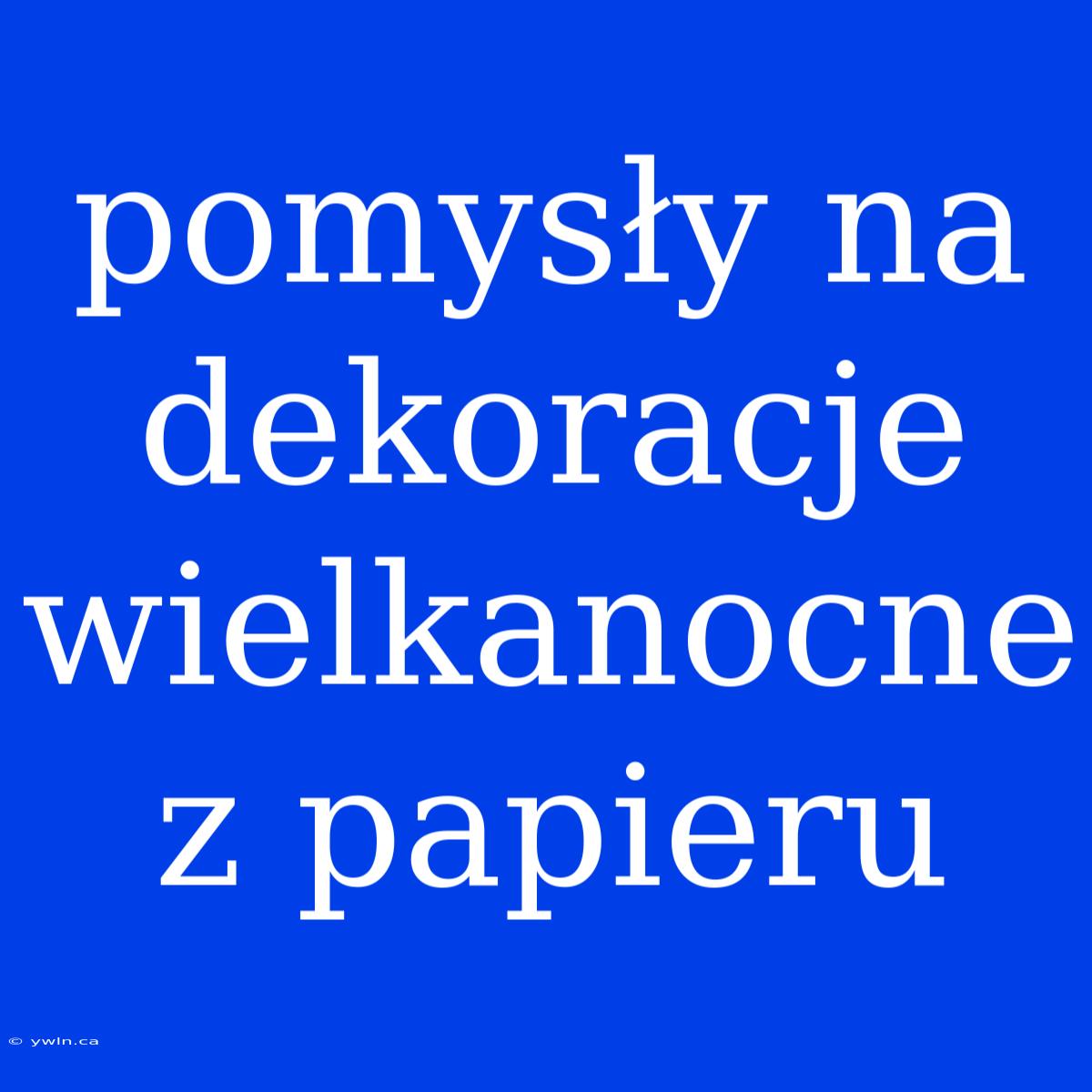 Pomysły Na Dekoracje Wielkanocne Z Papieru