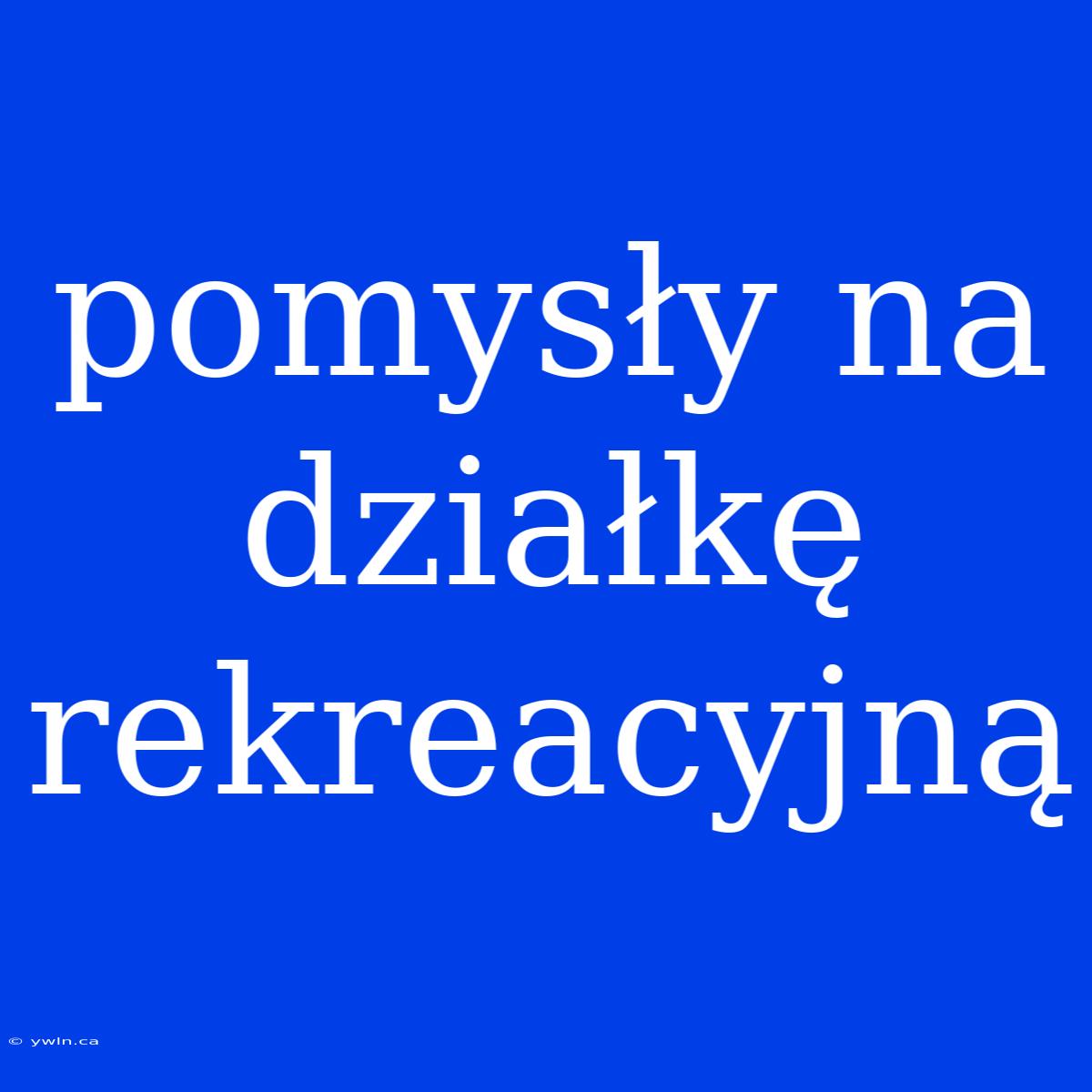 Pomysły Na Działkę Rekreacyjną