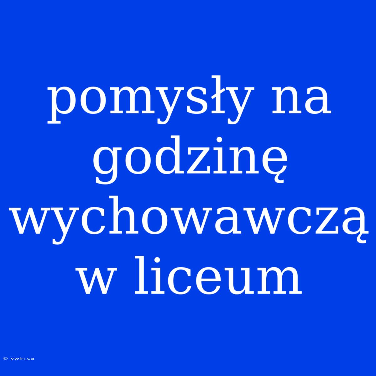 Pomysły Na Godzinę Wychowawczą W Liceum