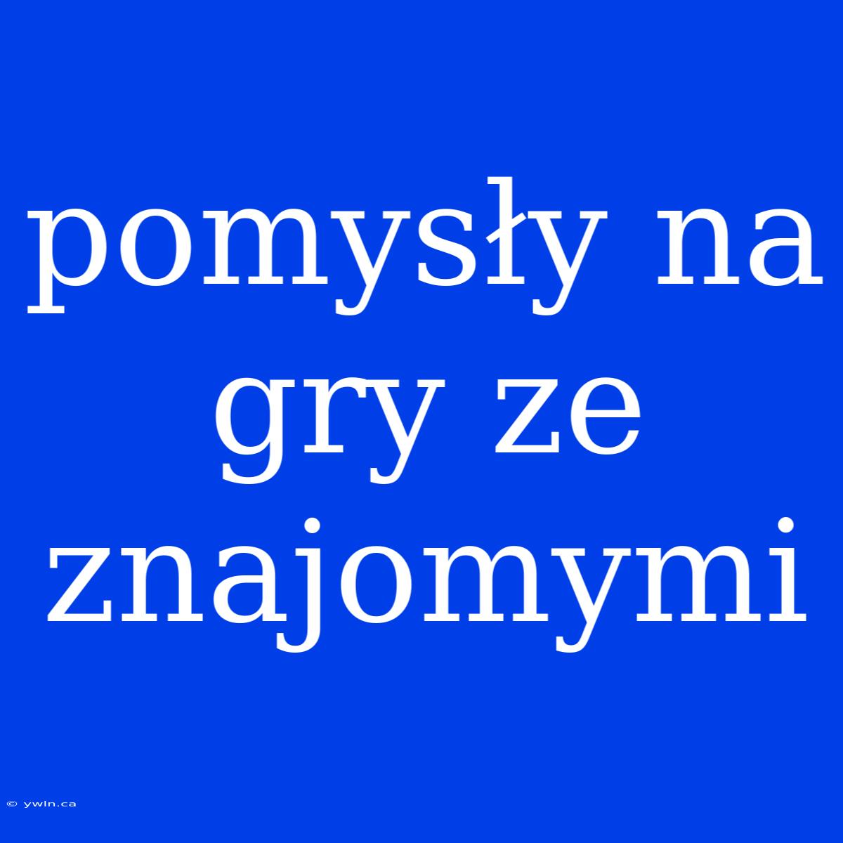 Pomysły Na Gry Ze Znajomymi