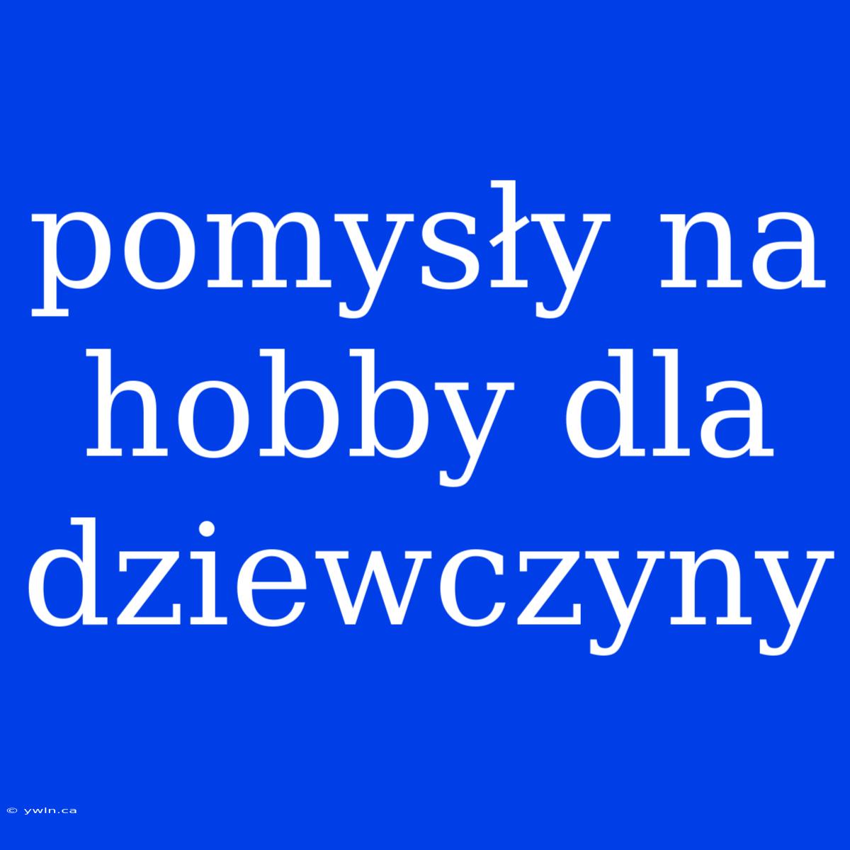 Pomysły Na Hobby Dla Dziewczyny