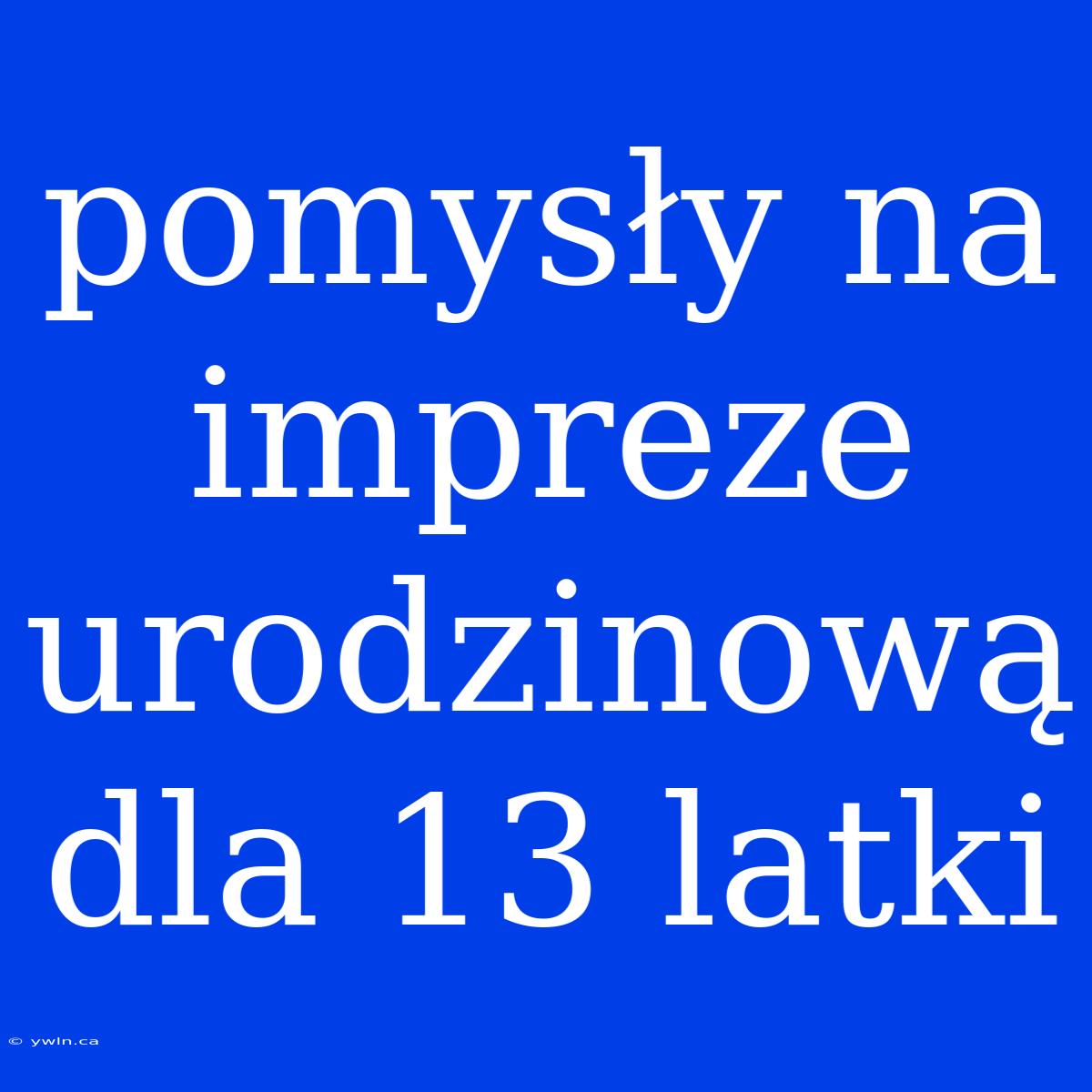 Pomysły Na Impreze Urodzinową Dla 13 Latki