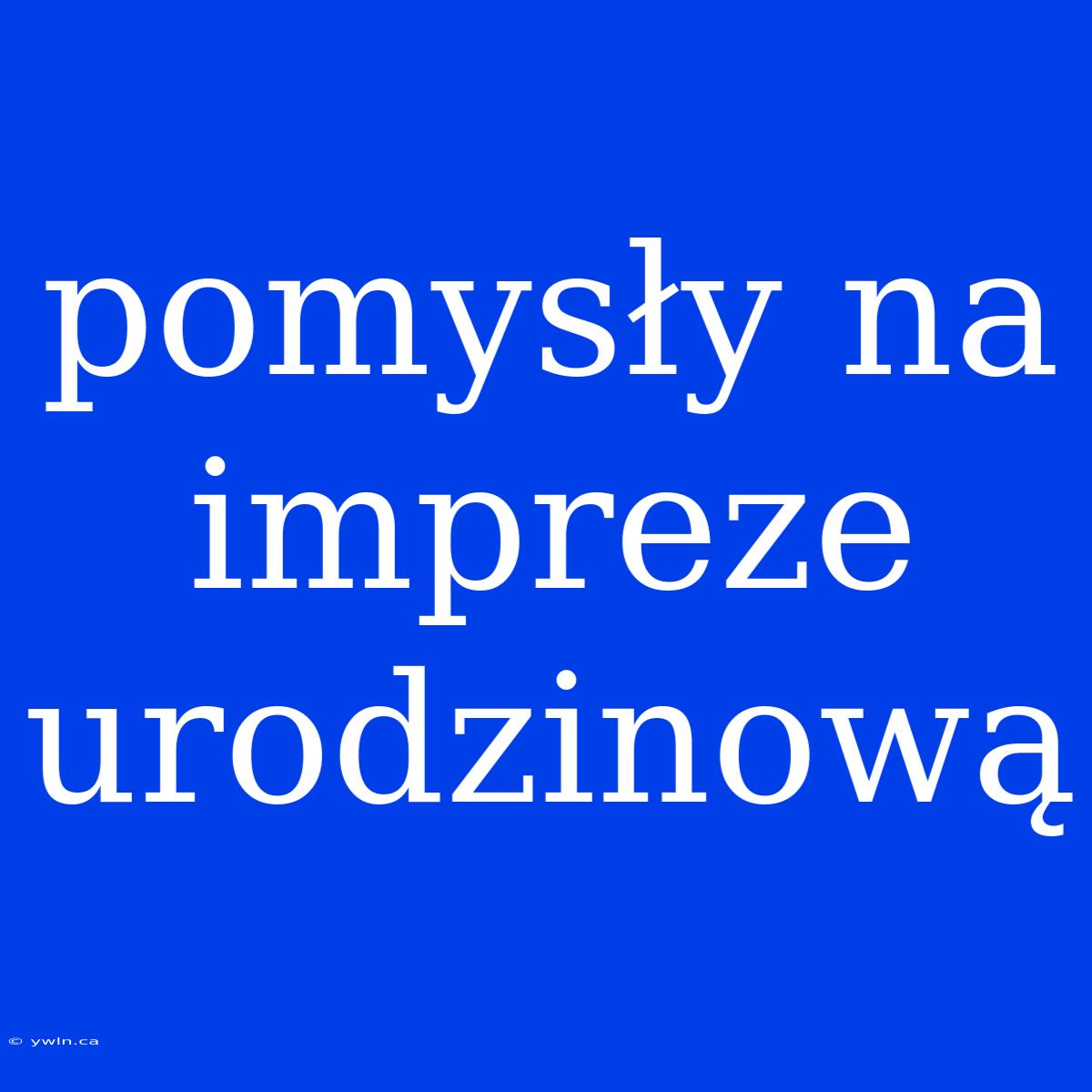 Pomysły Na Impreze Urodzinową