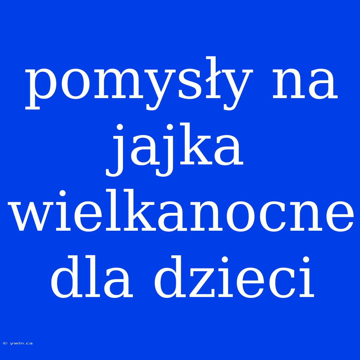 Pomysły Na Jajka Wielkanocne Dla Dzieci