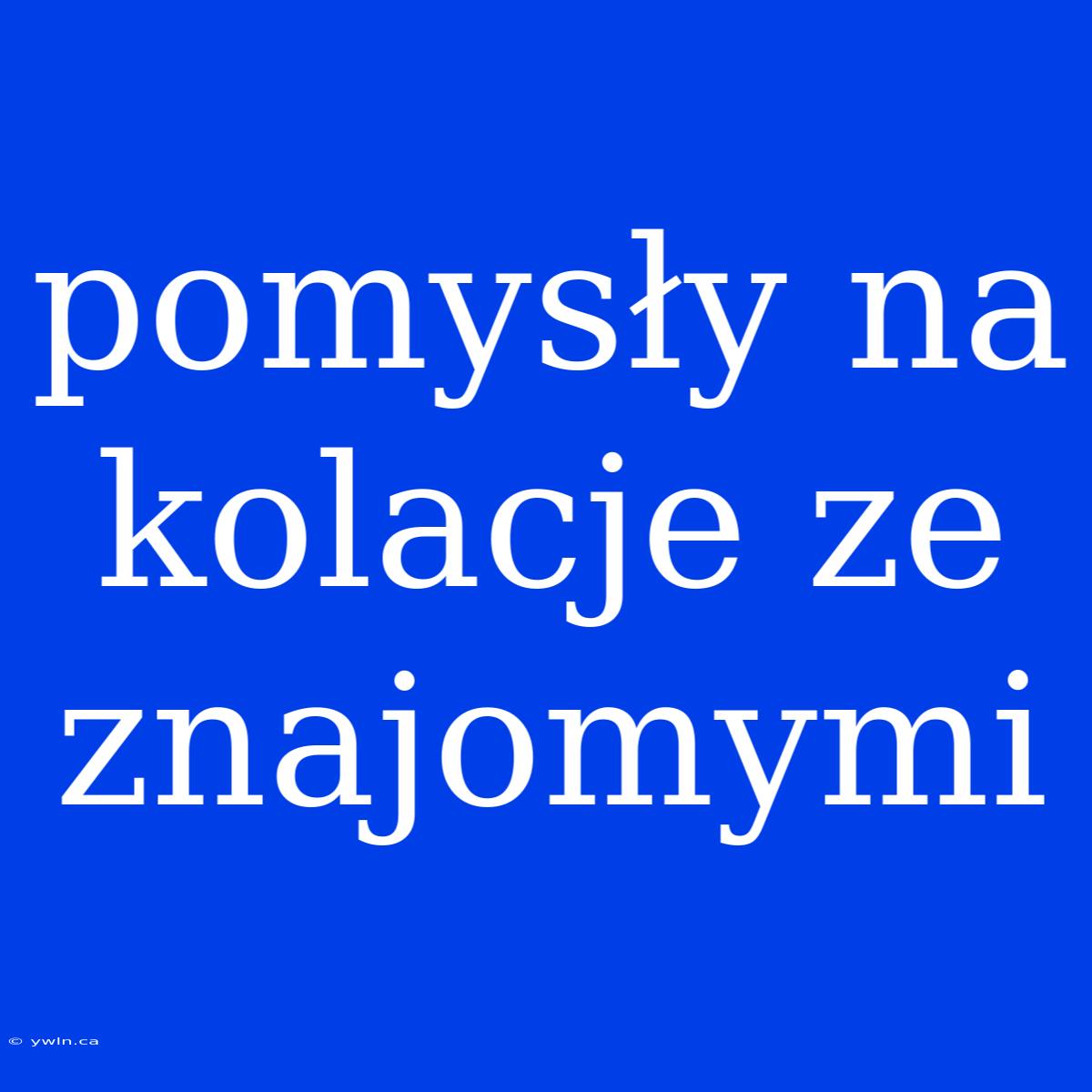 Pomysły Na Kolacje Ze Znajomymi