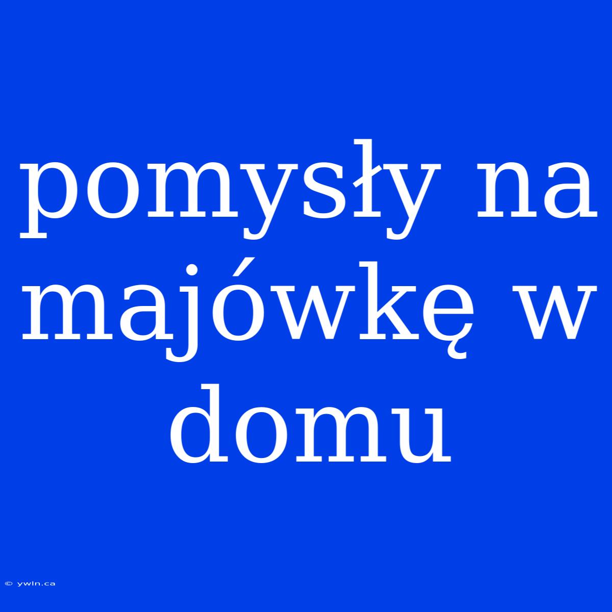 Pomysły Na Majówkę W Domu