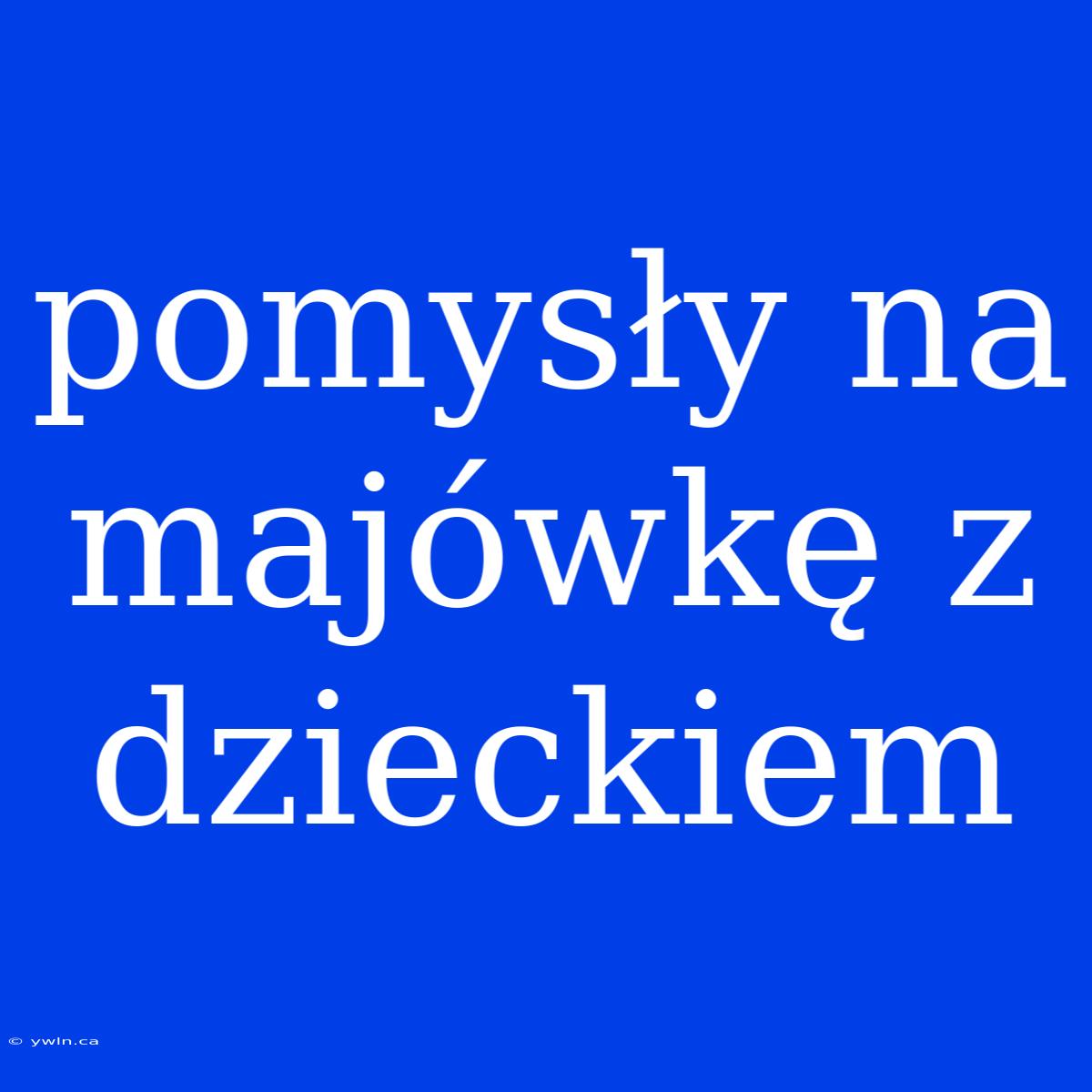 Pomysły Na Majówkę Z Dzieckiem