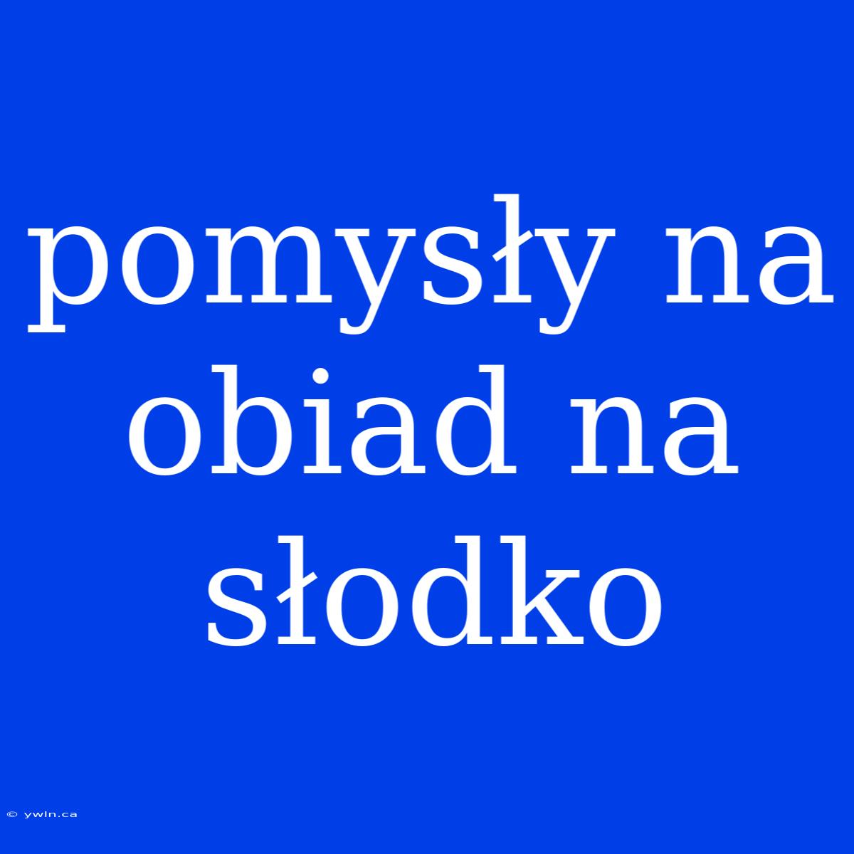 Pomysły Na Obiad Na Słodko