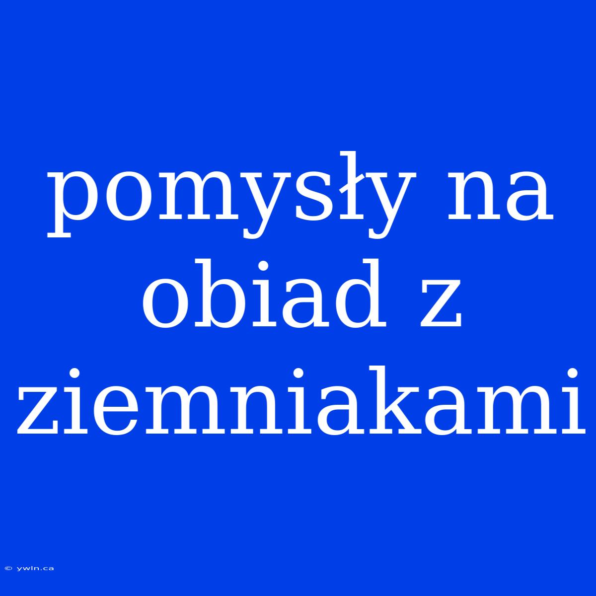 Pomysły Na Obiad Z Ziemniakami