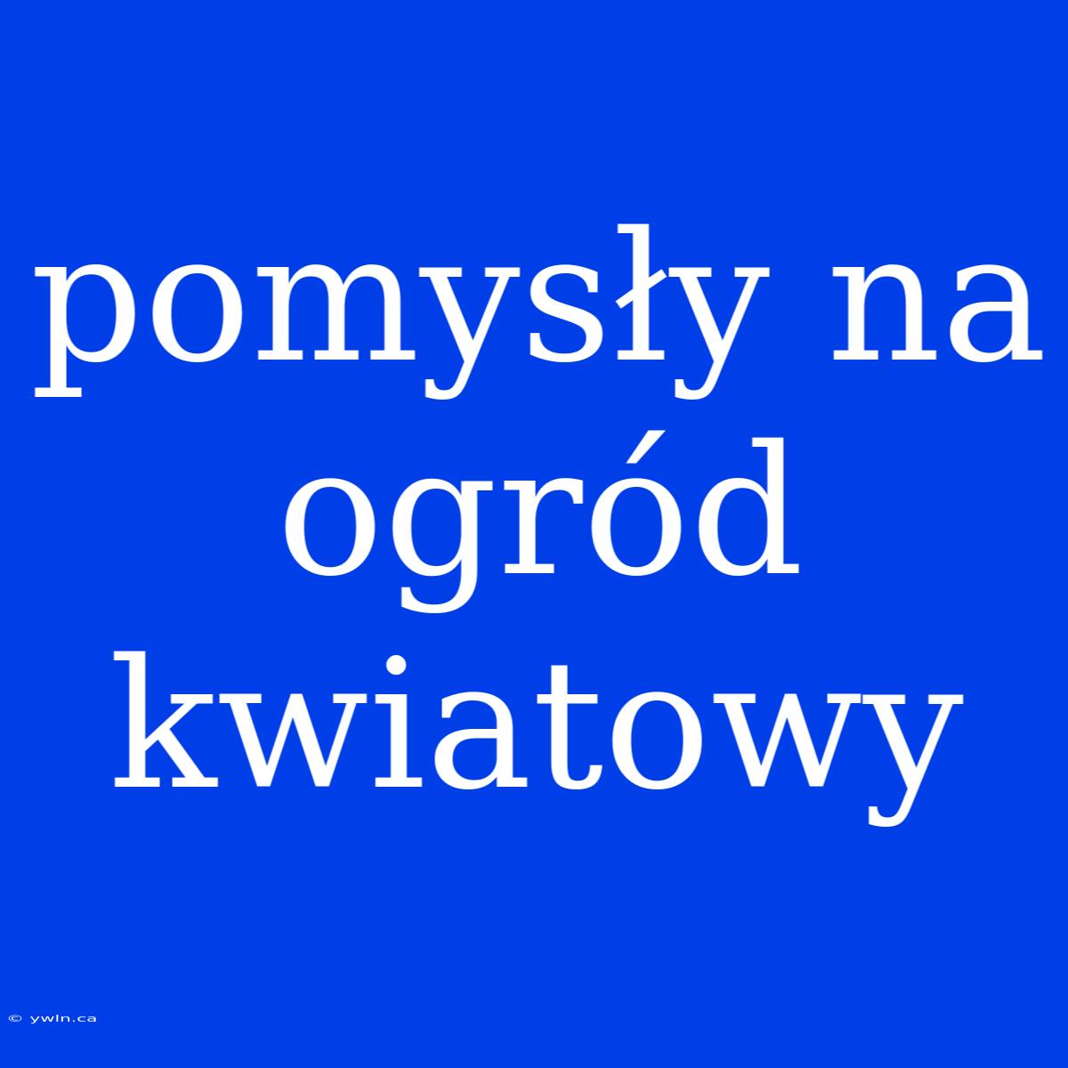 Pomysły Na Ogród Kwiatowy