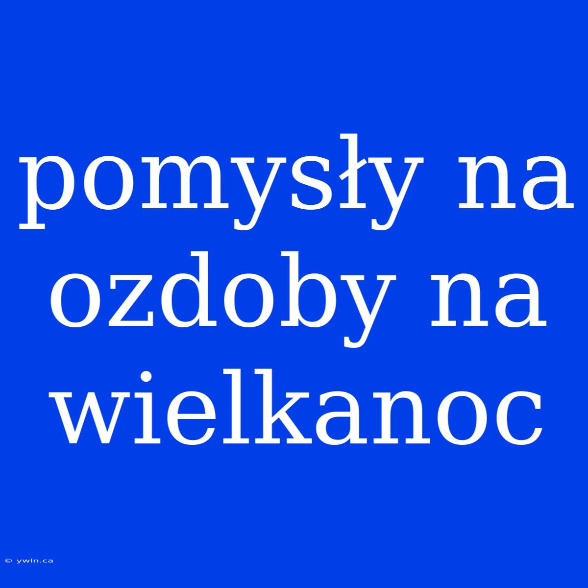 Pomysły Na Ozdoby Na Wielkanoc